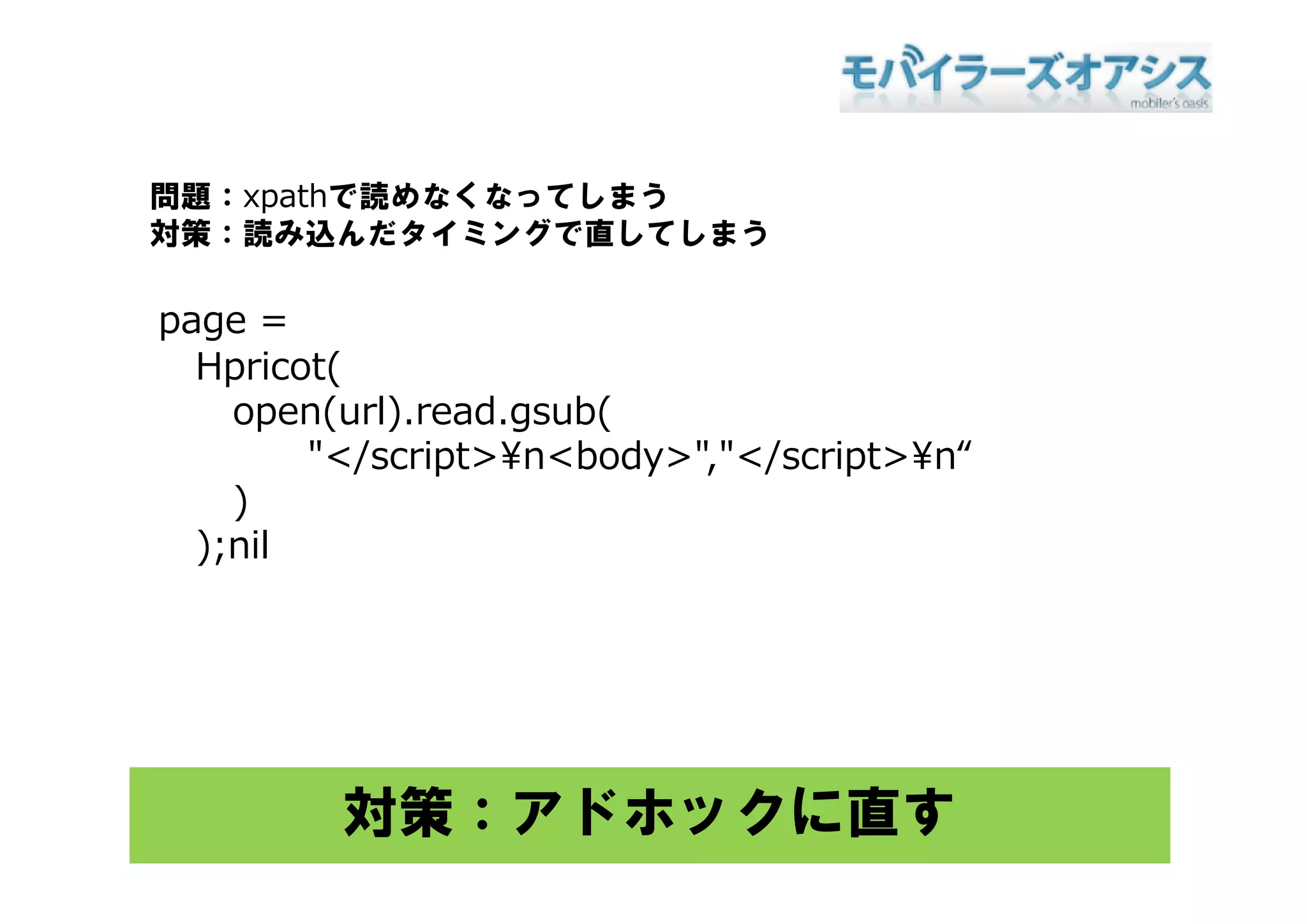問題：xpathで読めなくなってしまう
対策：読み込んだタイミングで直してしまう

page =
  Hpricot(
  H i t(
    open(url).read.gsub(
        "</script>¥n<body>","</script>¥n“
         </script>¥n<body> </script>¥n
    )
  );nil




         対策：アドホックに直す
 