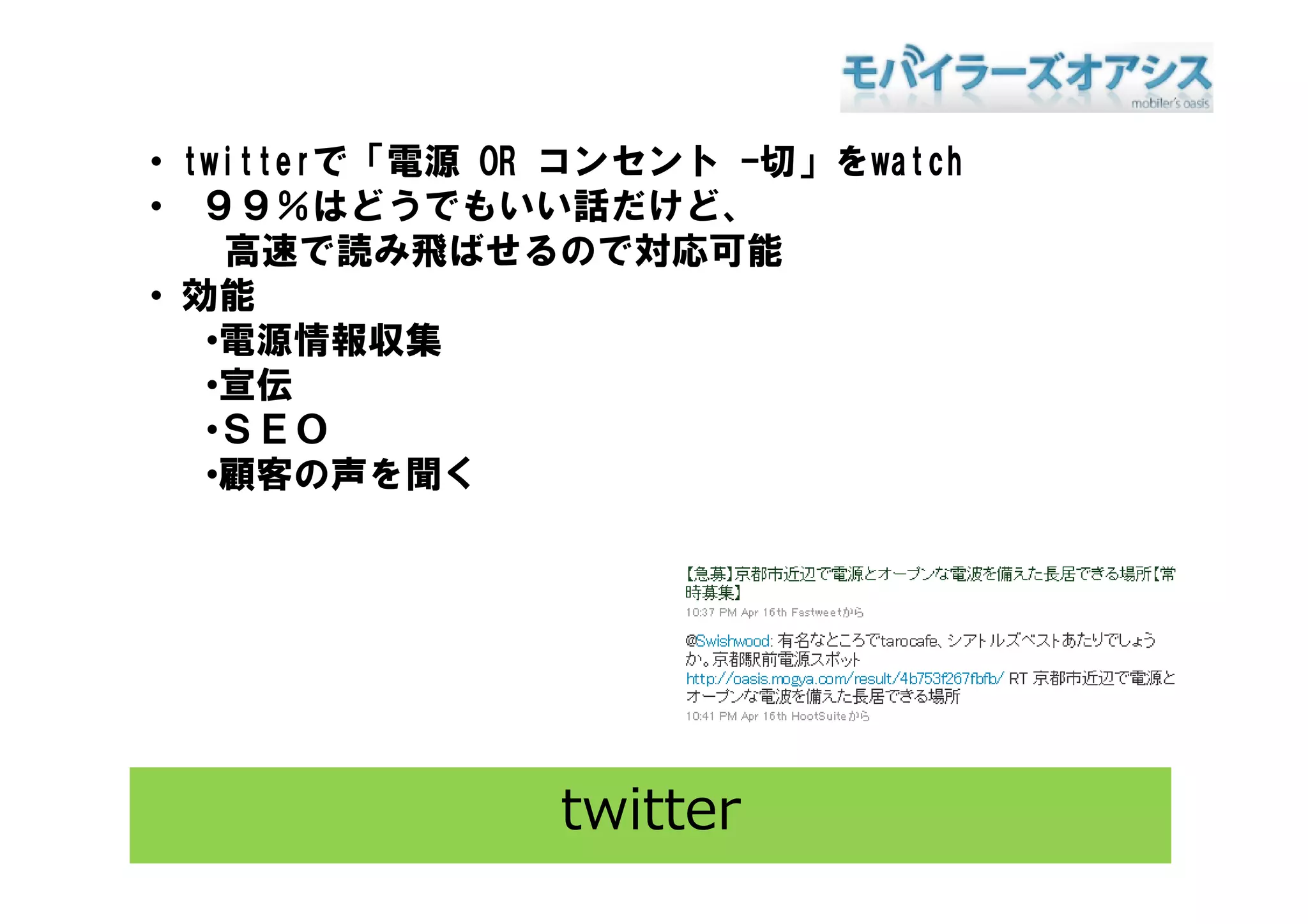 • t itt で「電源 OR コンセント -切」をwatch
  twitterで「電源    ンセント 切 を t h
• ９９％はどうでもいい話だけど、
    高速で読み飛ばせるので対応可能
• 効能
   •電源情報収集
   •宣伝
   •ＳＥＯ
    顧客の声を聞く
   •顧客の声を聞く




               twitter
 