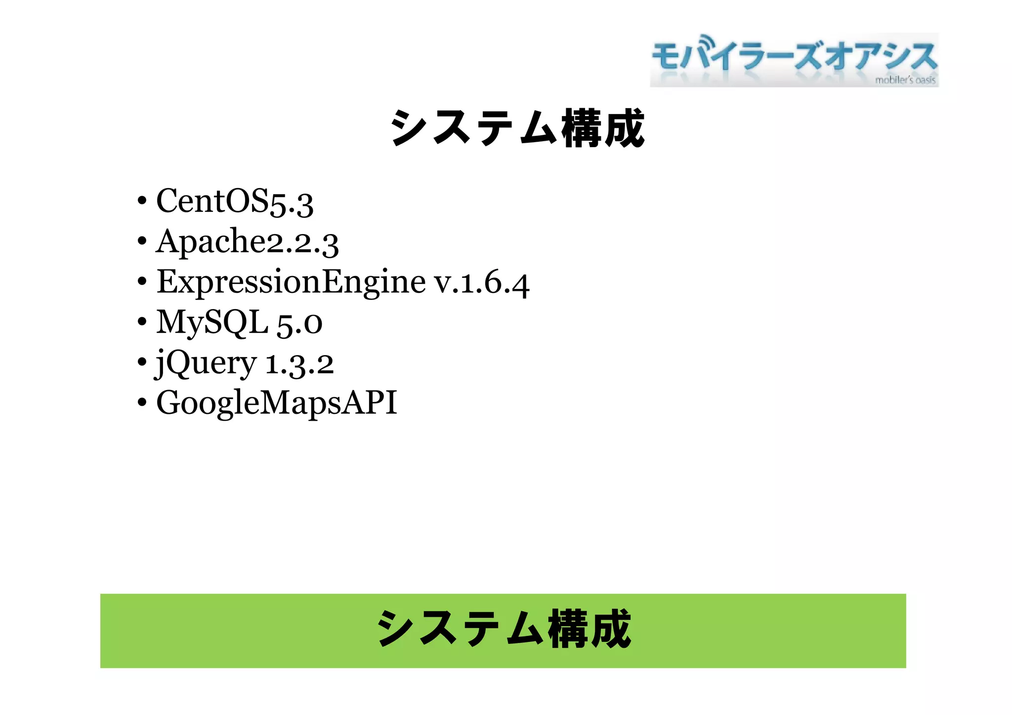 システム構成
• Ce tOS5 3
  CentOS5.3
• Apache2.2.3
• E pressionEngine v.1.6.4
  ExpressionEngine 1 6 4
• MySQL 5.0
• jQuery 1.3.2
         132
• GoogleMapsAPI




               システム構成
 