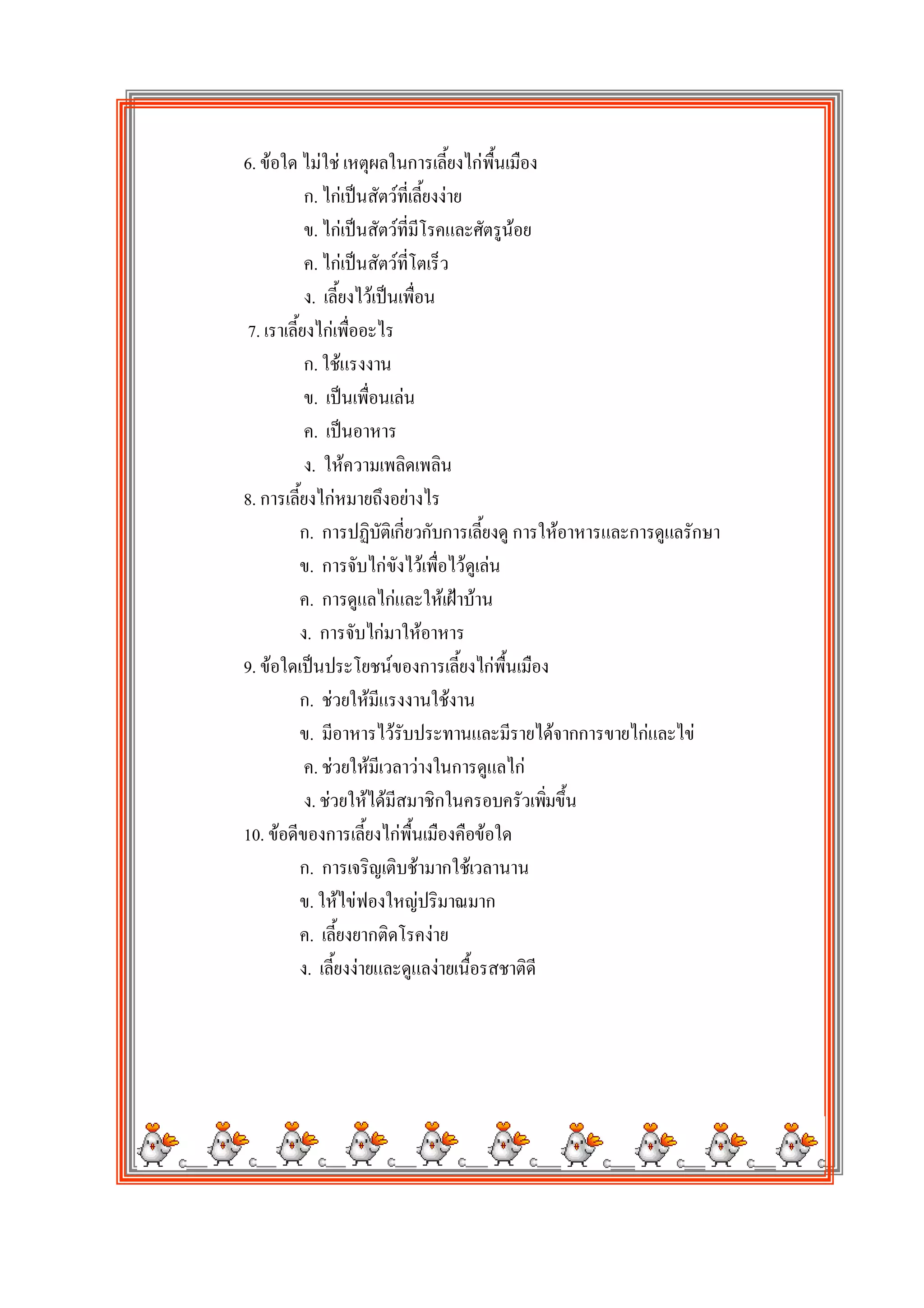 6. ขอใด ไมใช เหตุผลในการเลี้ยงไกพื้นเมือง
           ก. ไกเปนสัตวที่เลี้ยงงาย
           ข. ไกเปนสัตวที่มีโรคและศัตรูนอย
           ค. ไกเปนสัตวที่โตเร็ว
           ง. เลี้ยงไวเปนเพื่อน
7. เราเลี้ยงไกเพื่ออะไร
           ก. ใชแรงงาน
           ข. เปนเพื่อนเลน
           ค. เปนอาหาร
           ง. ใหความเพลิดเพลิน
8. การเลี้ยงไกหมายถึงอยางไร
          ก. การปฏิบัติเกี่ยวกับการเลี้ยงดู การใหอาหารและการดูแลรักษา
          ข. การจับไกขังไวเพื่อไวดูเลน
          ค. การดูแลไกและใหเฝาบาน
          ง. การจับไกมาใหอาหาร
9. ขอใดเปนประโยชนของการเลี้ยงไกพื้นเมือง
          ก. ชวยใหมีแรงงานใชงาน
          ข. มีอาหารไวรับประทานและมีรายไดจากการขายไกและไข
           ค. ชวยใหมีเวลาวางในการดูแลไก
           ง. ชวยใหไดมีสมาชิกในครอบครัวเพิมขึ้น
                                                ่
10. ขอดีของการเลี้ยงไกพื้นเมืองคือขอใด
          ก. การเจริญเติบชามากใชเวลานาน
          ข. ใหไขฟองใหญปริมาณมาก
          ค. เลี้ยงยากติดโรคงาย
          ง. เลี้ยงงายและดูแลงายเนื้อรสชาติดี
 