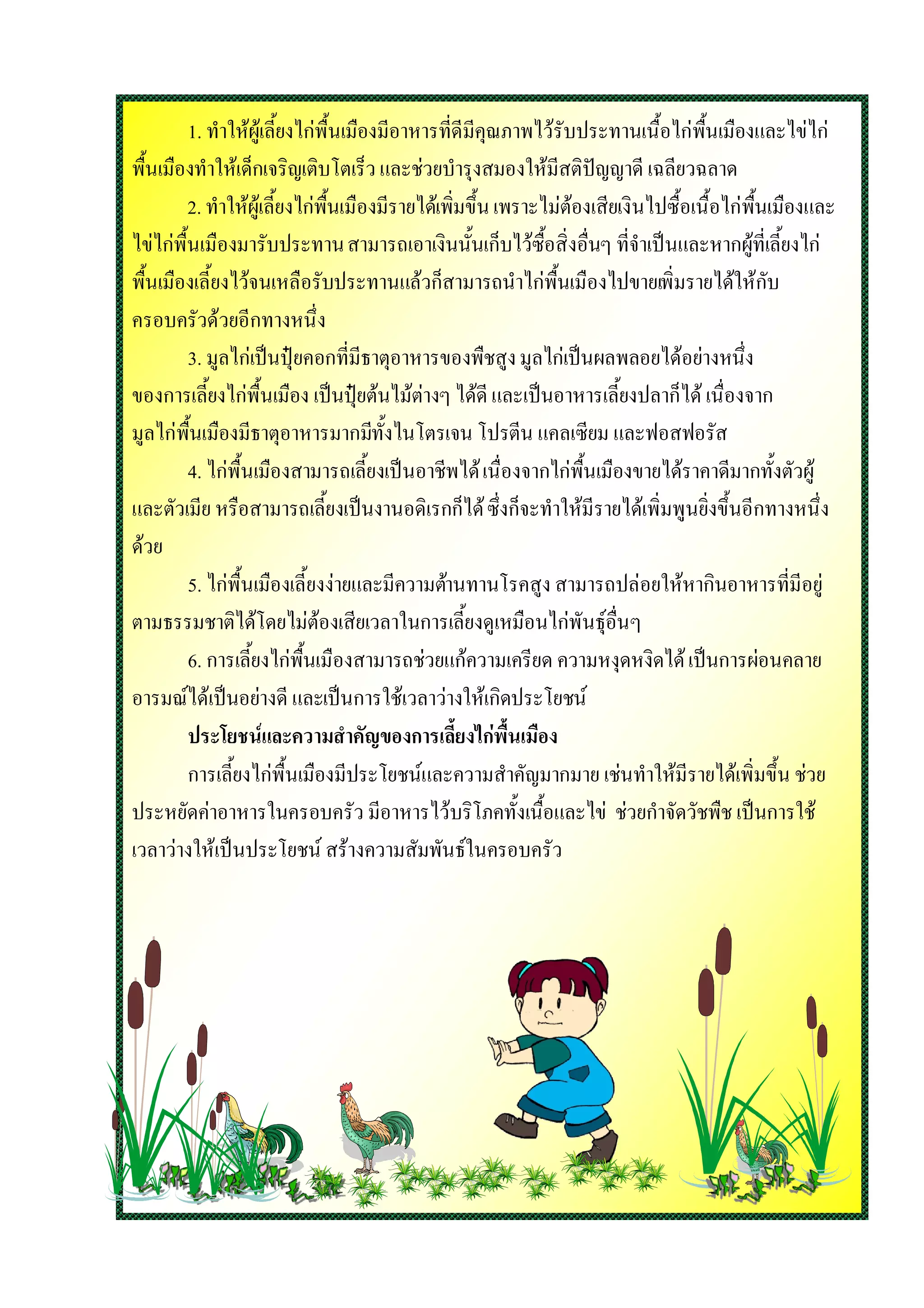 1. ทําใหผูเลี้ยงไกพื้นเมืองมีอาหารที่ดีมีคุณภาพไวรับประทานเนื้อไกพื้นเมืองและไขไก
พื้นเมืองทําใหเด็กเจริญเติบโตเร็ว และชวยบํารุงสมองใหมีสติปญญาดี เฉลียวฉลาด
         2. ทําใหผูเลี้ยงไกพื้นเมืองมีรายไดเพิ่มขึ้น เพราะไมตองเสียเงินไปซื้อเนื้อไกพื้นเมืองและ
ไขไกพื้นเมืองมารับประทาน สามารถเอาเงินนั้นเก็บไวซื้อสิ่งอื่นๆ ที่จําเปนและหากผูที่เลี้ยงไก
พื้นเมืองเลี้ยงไวจนเหลือรับประทานแลวก็สามารถนําไกพื้นเมืองไปขายเพิ่มรายไดใหกับ
ครอบครัวดวยอีกทางหนึ่ง
         3. มูลไกเปนปุยคอกที่มีธาตุอาหารของพืชสูง มูลไกเปนผลพลอยไดอยางหนึ่ง
ของการเลี้ยงไกพื้นเมือง เปนปุยตนไมตางๆ ไดดี และเปนอาหารเลี้ยงปลาก็ได เนื่องจาก
มูลไกพื้นเมืองมีธาตุอาหารมากมีทั้งไนโตรเจน โปรตีน แคลเซียม และฟอสฟอรัส
         4. ไกพื้นเมืองสามารถเลี้ยงเปนอาชีพได เนื่องจากไกพื้นเมืองขายไดราคาดีมากทั้งตัวผู
และตัวเมีย หรือสามารถเลี้ยงเปนงานอดิเรกก็ได ซึ่งก็จะทําใหมีรายไดเพิ่มพูนยิ่งขึ้นอีกทางหนึ่ง
ดวย
         5. ไกพื้นเมืองเลี้ยงงายและมีความตานทานโรคสูง สามารถปลอยใหหากินอาหารที่มีอยู
ตามธรรมชาติไดโดยไมตองเสียเวลาในการเลี้ยงดูเหมือนไกพันธุอื่นๆ
         6. การเลี้ยงไกพื้นเมืองสามารถชวยแกความเครียด ความหงุดหงิดได เปนการผอนคลาย
อารมณไดเปนอยางดี และเปนการใชเวลาวางใหเกิดประโยชน
         ประโยชนและความสําคัญของการเลี้ยงไกพื้นเมือง
         การเลี้ยงไกพื้นเมืองมีประโยชนและความสําคัญมากมาย เชนทําใหมีรายไดเพิ่มขึ้น ชวย
ประหยัดคาอาหารในครอบครัว มีอาหารไวบริโภคทั้งเนื้อและไข ชวยกําจัดวัชพืช เปนการใช
เวลาวางใหเปนประโยชน สรางความสัมพันธในครอบครัว
 