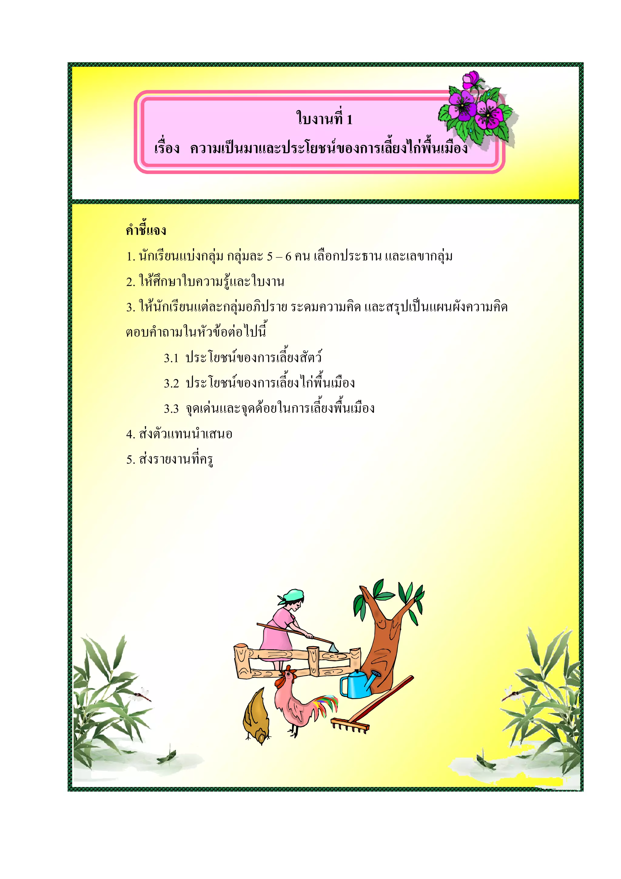 ใบงานที่ 1
     เรื่อง ความเปนมาและประโยชนของการเลี้ยงไกพื้นเมือง


คําชี้แจง
1. นักเรียนแบงกลุม กลุมละ 5 – 6 คน เลือกประธาน และเลขากลุม
2. ใหศึกษาใบความรูและใบงาน
3. ใหนักเรียนแตละกลุมอภิปราย ระดมความคิด และสรุปเปนแผนผังความคิด
ตอบคําถามในหัวขอตอไปนี้
         3.1 ประโยชนของการเลี้ยงสัตว
         3.2 ประโยชนของการเลี้ยงไกพื้นเมือง
         3.3 จุดเดนและจุดดอยในการเลี้ยงพื้นเมือง
4. สงตัวแทนนําเสนอ
5. สงรายงานที่ครู
 
