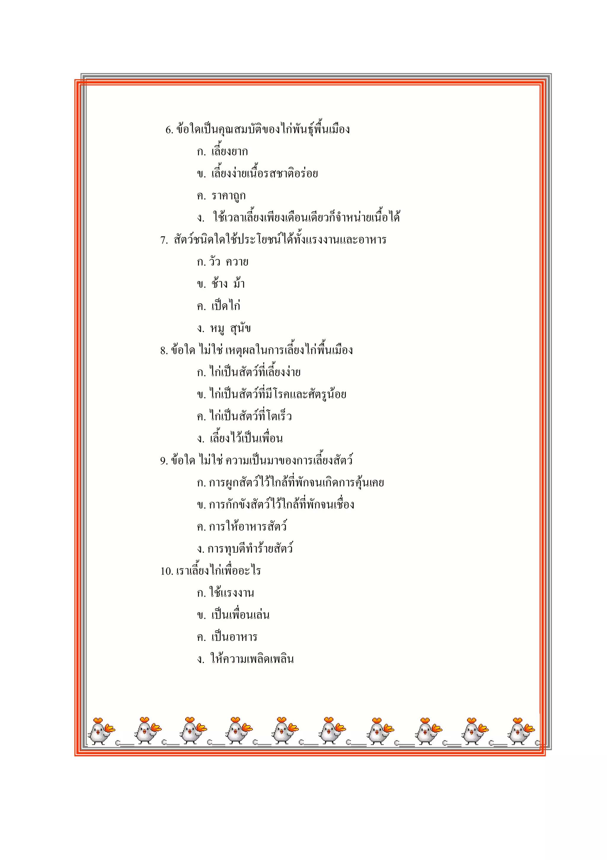 6. ขอใดเปนคุณสมบัติของไกพันธุพื้นเมือง
         ก. เลี้ยงยาก
         ข. เลี้ยงงายเนื้อรสชาติอรอย
         ค. ราคาถูก
         ง. ใชเวลาเลี้ยงเพียงเดือนเดียวก็จําหนายเนื้อได
7. สัตวชนิดใดใชประโยชนไดทั้งแรงงานและอาหาร
         ก. วัว ควาย
         ข. ชาง มา
         ค. เปดไก
         ง. หมู สุนัข
8. ขอใด ไมใช เหตุผลในการเลี้ยงไกพื้นเมือง
         ก. ไกเปนสัตวที่เลี้ยงงาย
         ข. ไกเปนสัตวที่มโรคและศัตรูนอย
                             ี
         ค. ไกเปนสัตวที่โตเร็ว
         ง. เลี้ยงไวเปนเพื่อน
9. ขอใด ไมใช ความเปนมาของการเลี้ยงสัตว
         ก. การผูกสัตวไวใกลที่พักจนเกิดการคุนเคย
         ข. การกักขังสัตวไวใกลที่พักจนเชื่อง
         ค. การใหอาหารสัตว
         ง. การทุบตีทํารายสัตว
10. เราเลี้ยงไกเพื่ออะไร
         ก. ใชแรงงาน
         ข. เปนเพื่อนเลน
         ค. เปนอาหาร
         ง. ใหความเพลิดเพลิน
 