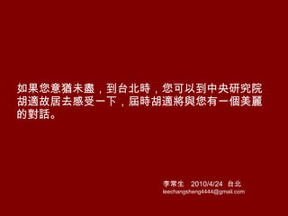 如果您意猶未盡，到台北時，您可以到中央研究院胡適故居去感受一下，屆時胡適將與您有一個美麗的對話。 李常生  2010/4/24   台北 [email_address] 