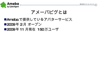 アメーバピグとは Amebaで提供しているアバターサービス 2009年2月 オープン 2009年11月現在 150万ユーザ 