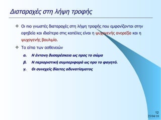 Οι πιο γνωστές διαταραχές στη λήψη τροφής που εμφανίζονται στην εφηβεία και ιδιαίτερα στις κοπέλες είναι η  ψυχογενής ανορεξία  και η  ψυχογενής βουλιμία. Τα αίτια των ασθενειών α. Η έντονη δυσαρέσκεια ως προς το σώμα β. Η περιοριστική συμπεριφορά ως προ το φαγητό. γ. Οι συνεχείς δίαιτες αδυνατίσματος Διαταραχές στη λήψη τροφής 