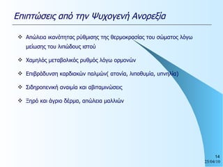 Απώλεια ικανότητας ρύθμισης της θερμοκρασίας του σώματος λόγω μείωσης του λιπώδους ιστού Χαμηλός μεταβολικός ρυθμός λόγω ορμονών Επιβράδυνση καρδιακών παλμών( ατονία, λιποθυμία, υπνηλία) Σιδηροπενική αναιμία και αβιταμινώσεις Ξηρό και άγριο δέρμα, απώλεια μαλλιών Επιπτώσεις από την Ψυχογενή Ανορεξία 