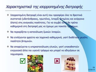 Χαρακτηριστικά της ισορροπημένης διατροφής Ισορροπημένη διατροφή είναι αυτή που προσφέρει όλα τα θρεπτικά συστατικά (υδατάνθρακες, πρωτεΐνες, λιπαρά, βιταμίνες και ανόργανα άλατα) στις αναγκαίες ποσότητες. Για να συμβεί αυτό θα πρέπει καθημερινά στη διατροφή μας να έχουμε μια ποικιλία τροφίμων. Να περιορίζεται η κατανάλωση ζωικών λιπαρών. Να επιλέγονται φρούτα και λαχανικά καθημερινά, γιατί διαθέτουν μεγάλη ποσότητα βιταμινών. Να αποφεύγεται η υπερκατανάλωση γλυκών, γιατί υποκαθιστούν ενεργειακά άλλα πιο υγιεινά τρόφιμα και μπορεί να οδηγήσουν σε παχυσαρκία.    