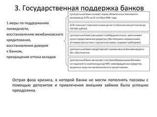 3. Государственная поддержка банков 1.меры по поддержанию  ликвидности,  восстановлению межбанковского  кредитования,  восстановления доверия  к банкам,  прекращения оттока вкладов Острая фаза кризиса, в которой банки не могли пополнять пассивы с помощью депозитов и привлечения внешних займов была успешно преодолена.  