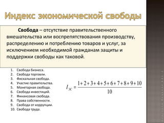 Свобода  – отсутствие правительственного вмешательства или воспрепятствования производству, распределению и потреблению товаров и услуг, за исключением необходимой гражданам защиты и поддержки свободы как таковой . Свобода бизнеса. Свобода торговли. Фискальная свобода. Участие правительства. Монетарная свобода. Свобода инвестиций. Финансовая свобода. Права собственности. Свобода от коррупции. Свобода труда. 