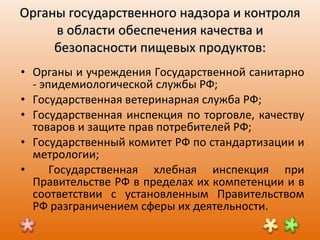 Органы государственного надзора и контроля в области обеспечения качества и безопасности пищевых продуктов: Органы и учреждения Государственной санитарно - эпидемиологической службы РФ ; Государственная ветеринарная служба РФ ; Государственная инспекция по торговле, качеству товаров и защите прав потребителей РФ ; Государственный комитет РФ по стандартизации и метрологии ; Государственная хлебная инспекция при Правительстве РФ в пределах их компетенции и в соответствии с установленным Правительством РФ разграничением сферы их деятельности. 