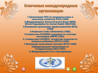 1.Организация ООН по продовольствию и сельскому хозяйству ( FAO ) (1945) 2. Международное Эпизоотическое Бюро (МЭБ)  (World Organization for Animal Health OIE) (1924) 3. Всемирная организация здравоохранения (ВОЗ)(1948) 4.Комиссия  Codex Alimentarius  (1962) 5. Совместное  FAO/WHO  заседание по остаткам пестицидов ( JMPR ) (1963) 6. Совместная  FAO/WHO  экспертная комиссия по пищевым добавкам ( JECFA ) (1955) 7. Всемирная организация торговли (ВТО) (1995) 8.Международная Организация по Стандартизации ( ISO ) (1947) 9. Международная Сеть Сертификации 