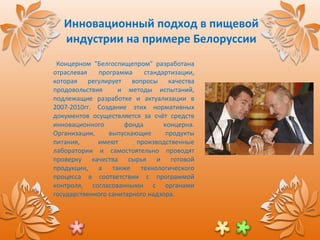 Инновационный подход в пищевой индустрии на примере Белоруссии Концерном  “ Белгоспищепром ”  разработана отраслевая программа стандартизации ,  которая регулирует вопросы качества продовольствия  и методы испытаний ,  подлежащие разработке и актуализации в 2007-2010гг. Создание этих нормативных документов осуществляется за счёт средств инновационного фонда концерна. Организации ,  выпускающие продукты питания ,  имеют производственные лаборатории и самостоятельно проводят проверку качества сырья и готовой продукции ,  а также технологического процесса в соответствии с программой контроля ,  согласованными с органами государственного санитарного надзора. 