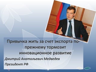 Привычка жить за счет экспорта по-прежнему тормозит инновационное развитие Дмитрий Анатольевич Медведев Президент РФ 