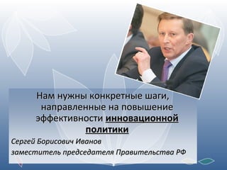 Нам нужны конкретные шаги, направленные на повышение эффективности  инновационной политики Сергей Борисович Иванов заместитель председателя Правительства РФ 