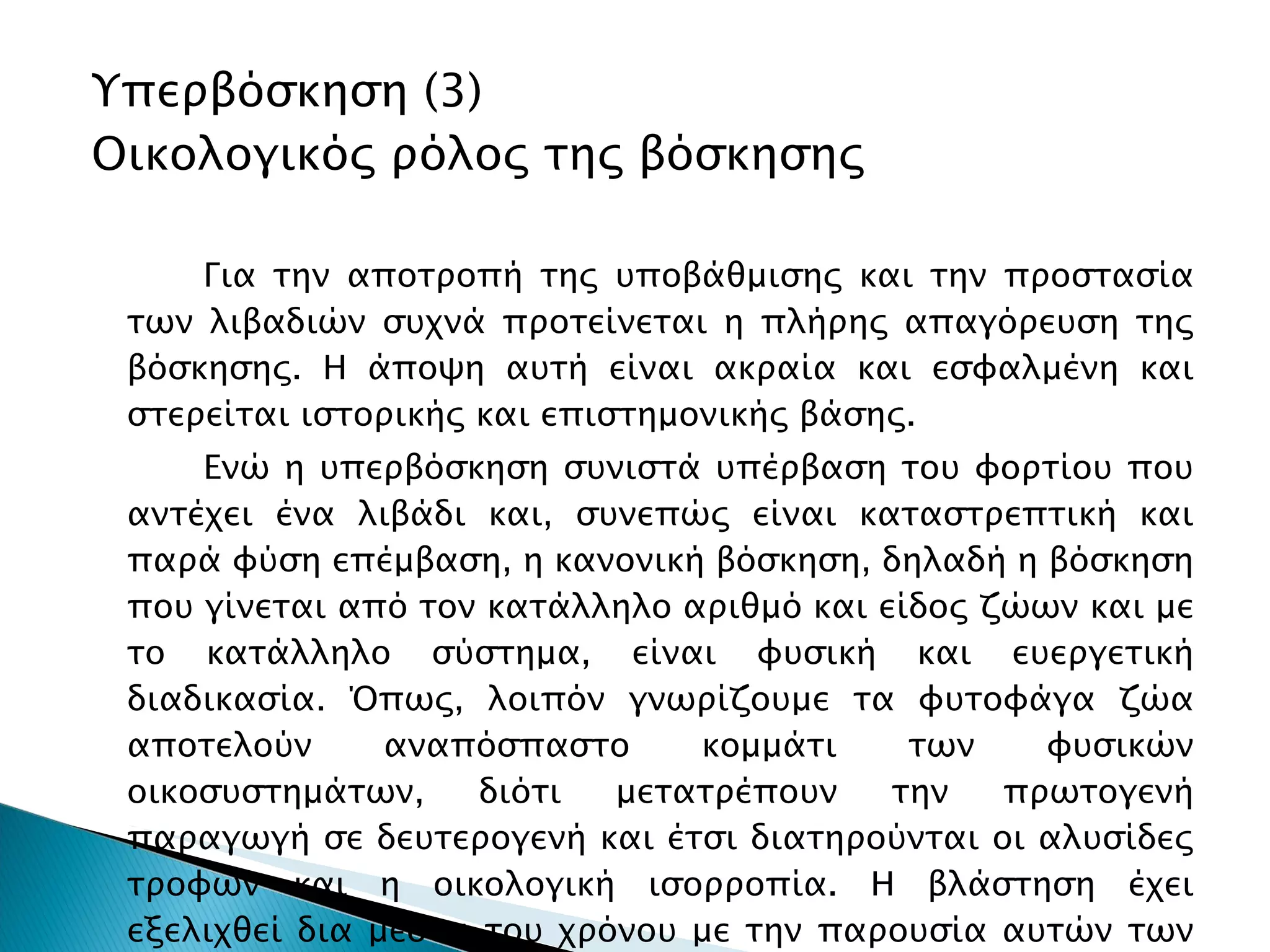 Υπερβόσκηση ( 3 ) Οικολογικός ρόλος της βόσκησης Για την αποτροπή της υποβάθμισης και την προστασία των λιβαδιών συχνά προτείνεται η πλήρης απαγόρευση της βόσκησης. Η άποψη αυτή είναι ακραία και εσφαλμένη και στερείται ιστορικής και επιστημονικής βάσης. Ενώ η υπερβόσκηση συνιστά υπέρβαση του φορτίου που αντέχει ένα λιβάδι και, συνεπώς είναι καταστρεπτική και παρά φύση επέμβαση, η κανονική βόσκηση, δηλαδή η βόσκηση που γίνεται από τον κατάλληλο αριθμό και είδος ζώων και με το κατάλληλο σύστημα, είναι φυσική και ευεργετική διαδικασία. Όπως, λοιπόν γνωρίζουμε τα φυτοφάγα ζώα αποτελούν αναπόσπαστο κομμάτι των φυσικών οικοσυστημάτων, διότι μετατρέπουν την πρωτογενή παραγωγή σε δευτερογενή και έτσι διατηρούνται οι αλυσίδες τροφών και η οικολογική ισορροπία. Η βλάστηση έχει εξελιχθεί δια μέσου του χρόνου με την παρουσία αυτών των ζώων. Απόδειξη αποτελούν οι διάφοροι μηχανισμοί αντίστασης στη βόσκηση των φυτών. 