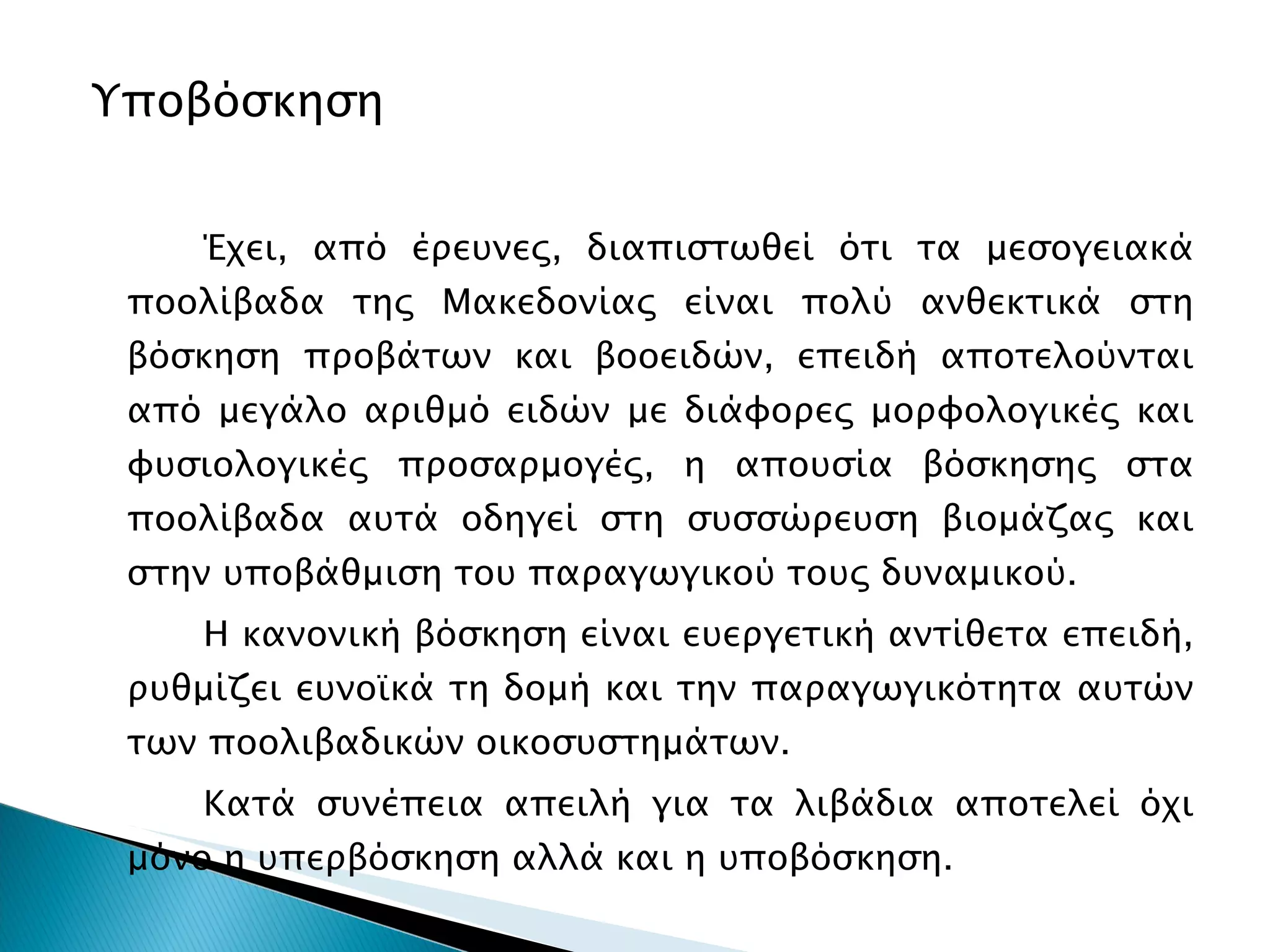 Υποβόσκηση Έχει, από έρευνες, διαπιστωθεί ότι τα μεσογειακά ποολίβαδα της Μακεδονίας είναι πολύ ανθεκτικά στη βόσκηση προβάτων και βοοειδών, επειδή αποτελούνται από μεγάλο αριθμό ειδών με διάφορες μορφολογικές και φυσιολογικές προσαρμογές, η απουσία βόσκησης στα ποολίβαδα αυτά οδηγεί στη συσσώρευση βιομάζας και στην υποβάθμιση του παραγωγικού τους δυναμικού.  Η κανονική βόσκηση είναι ευεργετική αντίθετα επειδή, ρυθμίζει ευνοϊκά τη δομή και την παραγωγικότητα αυτών των ποολιβαδικών οικοσυστημάτων. Κατά συνέπεια απειλή για τα λιβάδια αποτελεί όχι μόνο η υπερβόσκηση αλλά και η υποβόσκηση.  