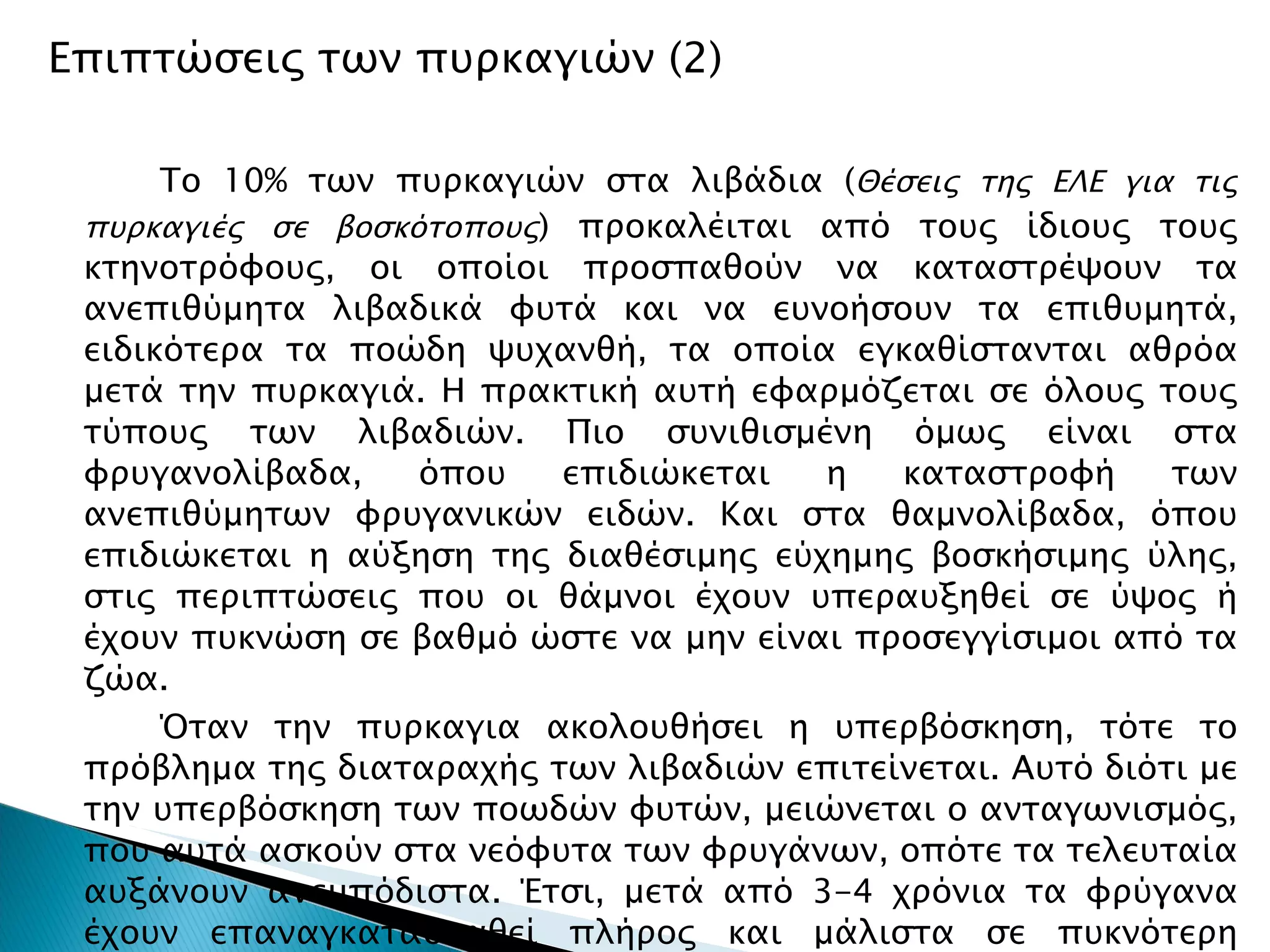 Επιπτώσεις των πυρκαγιών (2) Το 10% των πυρκαγιών στα λιβάδια ( Θέσεις της ΕΛΕ για τις πυρκαγιές σε βοσκότοπους ) προκαλέιται από τους ίδιους τους κτηνοτρόφους, οι οποίοι προσπαθούν να καταστρέψουν τα ανεπιθύμητα λιβαδικά φυτά και να ευνοήσουν τα επιθυμητά, ειδικότερα τα ποώδη ψυχανθή, τα οποία εγκαθίστανται αθρόα μετά την πυρκαγιά. Η πρακτική αυτή εφαρμόζεται σε όλους τους τύπους των λιβαδιών. Πιο συνιθισμένη όμως είναι στα φρυγανολίβαδα, όπου επιδιώκεται η καταστροφή των ανεπιθύμητων φρυγανικών ειδών. Και στα θαμνολίβαδα, όπου επιδιώκεται η αύξηση της διαθέσιμης εύχημης βοσκήσιμης ύλης, στις περιπτώσεις που οι θάμνοι έχουν υπεραυξηθεί σε ύψος ή έχουν πυκνώση σε βαθμό ώστε να μην είναι προσεγγίσιμοι από τα ζώα. Όταν την πυρκαγια ακολουθήσει η υπερβόσκηση, τότε το πρόβλημα της διαταραχής των λιβαδιών επιτείνεται. Αυτό διότι με την υπερβόσκηση των ποωδών φυτών, μειώνεται ο ανταγωνισμός, που αυτά ασκούν στα νεόφυτα των φρυγάνων, οπότε τα τελευταία αυξάνουν ανεμπόδιστα. Έτσι, μετά από 3-4 χρόνια τα φρύγανα έχουν επαναγκατασταθεί πλήρος και μάλιστα σε πυκνότερη κατάσταση σε σχέση με την αρχική, πράγμα που αναγκάζει τους κτηνοτρόφους να επαναλάβουν την πυρκαγιά και οδηγεί σε φαύλο κύκλο. 