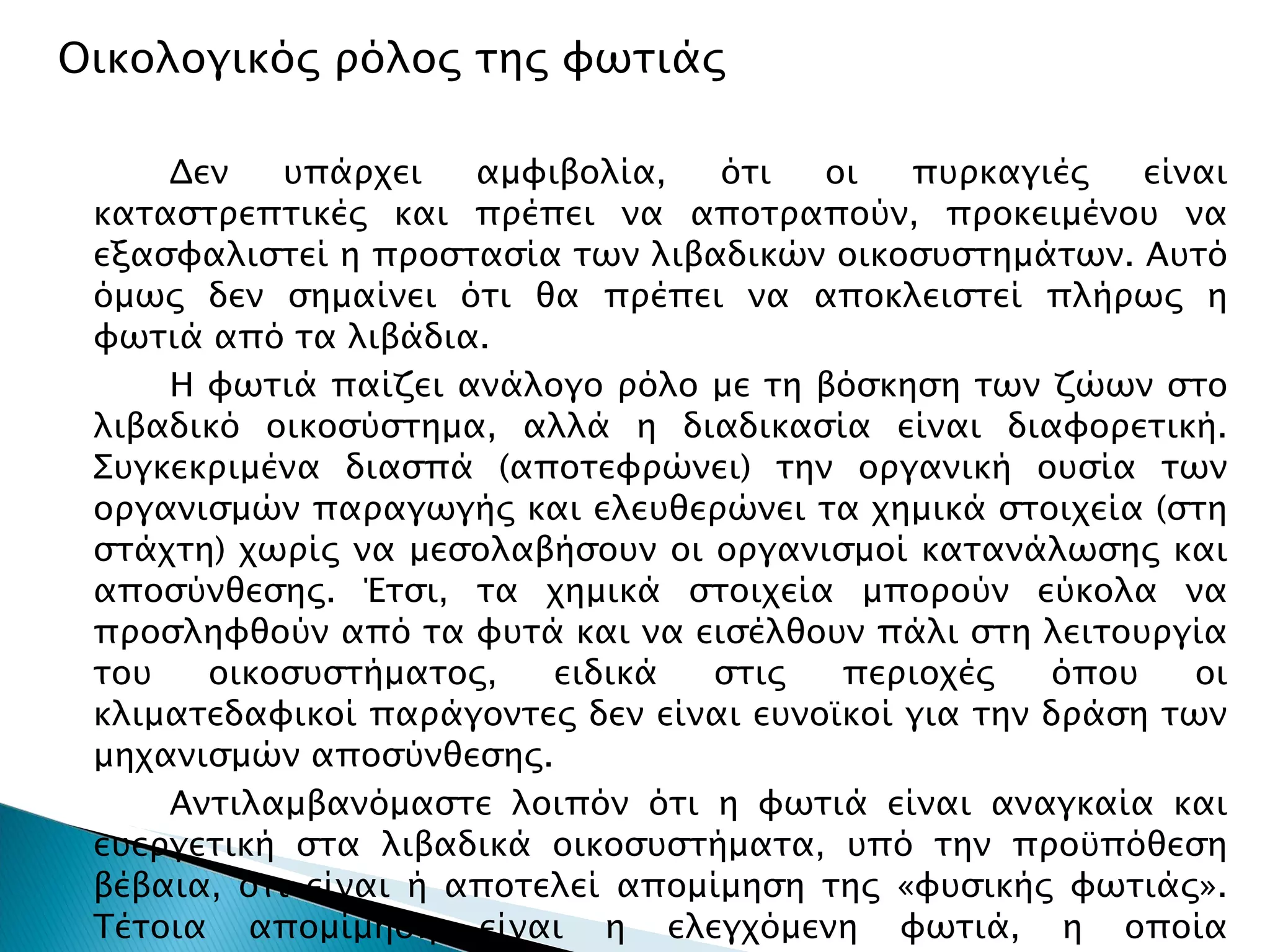 Οικολογικός ρόλος της φωτιάς Δεν υπάρχει αμφιβολία, ότι οι πυρκαγιές είναι καταστρεπτικές και πρέπει να αποτραπούν, προκειμένου να εξασφαλιστεί η προστασία των λιβαδικών οικοσυστημάτων. Αυτό όμως δεν σημαίνει ότι θα πρέπει να αποκλειστεί πλήρως η φωτιά από τα λιβάδια. Η φωτιά παίζει ανάλογο ρόλο με τη βόσκηση των ζώων στο λιβαδικό οικοσύστημα, αλλά η διαδικασία είναι διαφορετική. Συγκεκριμένα διασπά (αποτεφρώνει) την οργανική ουσία των οργανισμών παραγωγής και ελευθερώνει τα χημικά στοιχεία (στη στάχτη) χωρίς να μεσολαβήσουν οι οργανισμοί κατανάλωσης και αποσύνθεσης. Έτσι, τα χημικά στοιχεία μπορούν εύκολα να προσληφθούν από τα φυτά και να εισέλθουν πάλι στη λειτουργία του οικοσυστήματος, ειδικά στις περιοχές όπου οι κλιματεδαφικοί παράγοντες δεν είναι ευνοϊκοί για την δράση των μηχανισμών αποσύνθεσης. Αντιλαμβανόμαστε λοιπόν ότι η φωτιά είναι αναγκαία και ευεργετική στα λιβαδικά οικοσυστήματα, υπό την προϋπόθεση βέβαια, ότι είναι ή αποτελεί απομίμηση της «φυσικής φωτιάς». Τέτοια απομίμηση είναι η ελεγχόμενη φωτιά, η οποία χρησιμοποιείτε για βελτίωση λιβαδιών και θα την συναντήσουμε στο μάθημα Διαχείριση Λιβαδιών. 