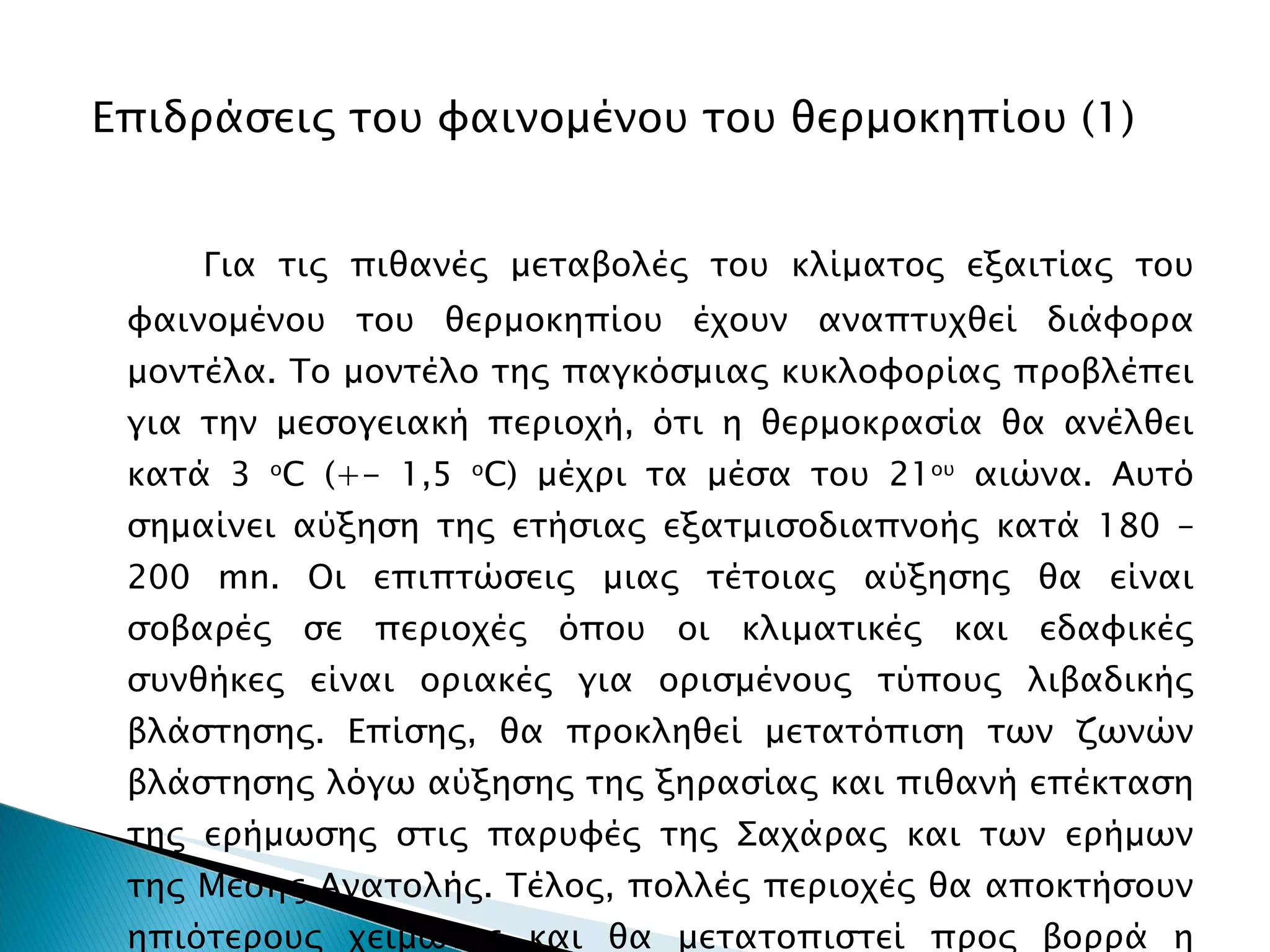 Επιδράσεις του φαινομένου του θερμοκηπίου (1) Για τις πιθανές μεταβολές του κλίματος εξαιτίας του φαινομένου του θερμοκηπίου έχουν αναπτυχθεί διάφορα μοντέλα. Το μοντέλο της παγκόσμιας κυκλοφορίας προβλέπει για την μεσογειακή περιοχή, ότι η θερμοκρασία θα ανέλθει κατά 3  ο C (+- 1,5  ο C)  μέχρι τα μέσα του 21 ου  αιώνα. Αυτό σημαίνει αύξηση της ετήσιας εξατμισοδιαπνοής κατά 180 – 200  mn . Οι επιπτώσεις μιας τέτοιας αύξησης θα είναι σοβαρές σε περιοχές όπου οι κλιματικές και εδαφικές συνθήκες είναι οριακές για ορισμένους τύπους λιβαδικής βλάστησης. Επίσης, θα προκληθεί μετατόπιση των ζωνών βλάστησης λόγω αύξησης της ξηρασίας και πιθανή επέκταση της ερήμωσης στις παρυφές της Σαχάρας και των ερήμων της Μέσης Ανατολής. Τέλος, πολλές περιοχές θα αποκτήσουν ηπιότερους χειμώνες και θα μετατοπιστεί προς βορρά η καλλιέργεια ευαίσθητων στο ψύχος φυτών. 