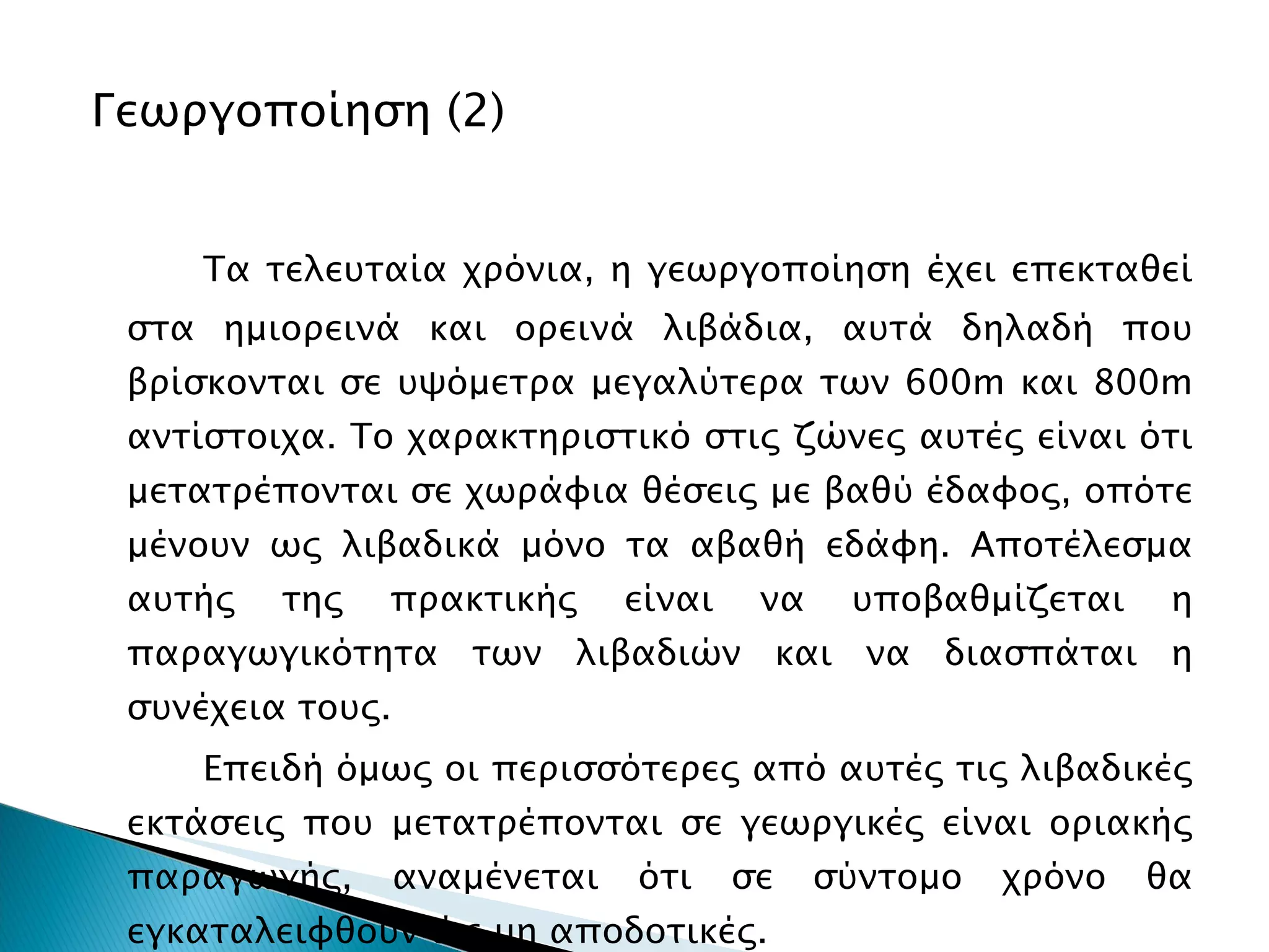 Γεωργοποίηση (2) Τα τελευταία χρόνια, η γεωργοποίηση έχει επεκταθεί στα ημιορεινά και ορεινά λιβάδια, αυτά δηλαδή που βρίσκονται σε υψόμετρα μεγαλύτερα των 600 m  και 800 m  αντίστοιχα. Το χαρακτηριστικό στις ζώνες αυτές είναι ότι μετατρέπονται σε χωράφια θέσεις με βαθύ έδαφος, οπότε μένουν ως λιβαδικά μόνο τα αβαθή εδάφη. Αποτέλεσμα αυτής της πρακτικής είναι να υποβαθμίζεται η παραγωγικότητα των λιβαδιών και να διασπάται η συνέχεια τους. Επειδή όμως οι περισσότερες από αυτές τις λιβαδικές εκτάσεις που μετατρέπονται σε γεωργικές είναι οριακής παραγωγής, αναμένεται ότι σε σύντομο χρόνο θα εγκαταλειφθούν ώς μη αποδοτικές. 