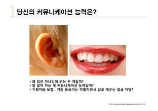 당신의 커뮤니케이션 능력은?




  • 왜 입은 하나인데 귀는 두 개일까?
  • 말 많이 하는 게 커뮤니케이션 능력일까?
  • 기획자와 보컬 : 가장 돋보이는 역할이면서 말로 때우는 얼굴 마담?



                               © Kim Yong-sub (www.digitalcreator.co.kr), 2010
 
