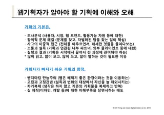 웹기획자가 알아야 할 기획에 이해와 오해

 기획의 기본은,

 -   조사분석 (사용자, 시장, 웹 트렌드, 활용가능 자원 등에 대한)
 -   창의적 문제 해결 (문제를 찾고, 차별화된 답을 찾는 일이 핵심)
 -   사고의 이중적 접근 (전체를 아우르면서 세세한 것들을 들여다보는)
                      아우르면서,
 -   소통과 설득 (기획과 연관된 내부 파트너, 외부 클라이언트 등에 대한)
 -   실행과 결과 (기획은 시작에서 끝까지 전 과정에 관여해야 하는)
 *   많이 읽고, 많이 보고, 많이 쓰고, 많이 말하는 것이 필요한 이유


 기획자가 빠지기 쉬운 기획의 함정,

 -   벤치마킹 만능주의 (웹은 베끼기 좋은 환경이라는 것을 이용하는)
 -   고집과 고정관념 (설득과 변화의 대상에서 자신을 늘 제외시키는)
      집과 정관념                       제외시키 )
 -   자기복제 (생각은 하지 않고 기존의 기획물을 복제하고 반복)
 -   실 제작(디자인, 개발 등)에 대한 이해부족을 당연시하는 태도



                                   © Kim Yong-sub (www.digitalcreator.co.kr), 2010
 
