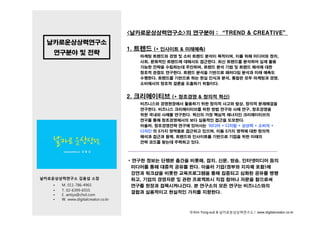 <날카로운상상력연구소>의 연구분야 : “TREND & CREATIVE”
  날카로운상상력연구소
                                     1. 트렌드 (+ 인사이트 & 미래예측)
    연구분야 및 전략                           마케팅 트렌드와 경영 및 소비 트렌드 분석이 목적이며, 이를 위해 미디어와 정치,
                                        사회,
                                        사회 문화적인 트렌드에 대해서도 접근한다 최신 트렌드를 분석하여 실제 활용
                                                           접근한다.
                                        가능한 전략을 수립하는데 주안하며, 트렌드 분석 기법 및 트렌드 해석에 대한
                                        창조적 관점도 연구한다. 트렌드 분석을 기반으로 패러다임 분석과 미래 예측도
                                        수행한다. 트렌드를 기반으로 하는 현실 인식과 분석, 통찰은 모두 마케팅과 경영,
                                        소비에서의 창조적 결론을 도출하기 위함이다.


                                     2. 크리에이티브 (+ 창조경영 & 창의적 혁신)
                                        비즈니스와 경영현장에서 활용하기 위한 창의적 사고와 발상, 창의적 문제해결을
                                        연구한다. 비즈니스 크리에이티브를 위한 방법 연구와 사례 연구, 창조경영을
                                        위한 국내외 사례 연 한다 혁신의 가장 핵심적 에너지인 크리에이티브의
                                            내외 사례를 연구한다.                   리에이티 의
                                        연구를 통해 창조경영에서의 보다 실용적인 접근을 도모한다.
                                        아울러, 창조경영전략 연구에 있어서는 '미디어 + 디지털 + 상상력 + 소비자 +
                                        디자인'의 5가지 영역별로 접근하고 있으며, 이들 5가지 영역에 대한 창의적
                                        해석과 접근과 함께, 트렌드와 인사이트를 기반으로 기업을 위한 미래의
                                        전략 코드를 찾는데 주력하고 있다.



                                     * 연구한 정보는 단행본 출간을 비롯해, 잡지, 신문, 방송, 인터넷미디어 등의
                                      미디어를 통해 대중적 공유를 한다. 아울러 기업(정부와 지자체 포함)에
                                      강연과 워크샵을 비롯한 교육프로그램을 통해 집중되고 심화된 공유를 병행
날카로운상상력연구소 김용섭 소장                     하고, 기업의 경영자문 및 관련 프로젝트시 직접 참여나 자문을 함으로써
   •   M. 011-786-4965                연구를 현장과 접목시켜나간다. 본 연구소의 모든 연구는 비즈니스와의
   •   T. 02-6399-6555
       T 02 6399 6555
                                      결합과 실용적이고 현실적인 가치를 지향한다.
   •   E. antiys@chol.com
   •   W. www.digitalcreator.co.kr


                                                        © Kim Yong-sub & 날카로운상상력연구소 / www.digitalcreator.co.kr
 