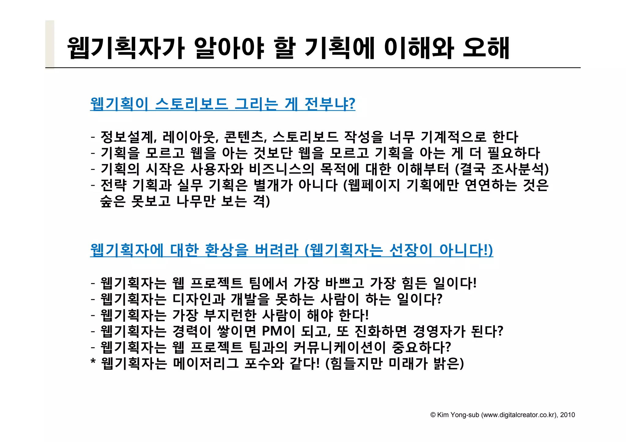 웹기획자가 알아야 할 기획에 이해와 오해

 웹기획이 스토리보드 그리는 게 전부냐?

 -   정보설계, 레이아웃, 콘텐츠, 스토리보드 작성을 너무 기계적으로 한다
 -   기획을 모르고 웹을 아는 것보단 웹을 모르고 기획을 아는 게 더 필요하다
 -   기획의 시작은 사용자와 비즈니스의 목적에 대한 이해부터 (결국 조사분석)
 -   전략 기획과 실무 기획은 별개가 아니다 (웹페이지 기획에만 연연하는 것은
     숲은 못보고 나무만 보는 격)


 웹기획자에 대한 환상을 버려라 (웹기획자는 선장이 아니다!)

 -   웹기획자는   웹 프로젝트 팀에서 가장 바쁘고 가장 힘든 일이다!
 -   웹기획자는   디자인과 개발을 못하는 사람이 하는 일이다?
 -   웹기획자
     웹기획자는   가장 부지런한 사람이 해야 한다!
                             한다
 -   웹기획자는   경력이 쌓이면 PM이 되고, 또 진화하면 경영자가 된다?
 -   웹기획자는   웹 프로젝트 팀과의 커뮤니케이션이 중요하다?
 *   웹기획자는   메이저리그 포수와 같다! (힘들지만 미래가 밝은)


                                     © Kim Yong-sub (www.digitalcreator.co.kr), 2010
 