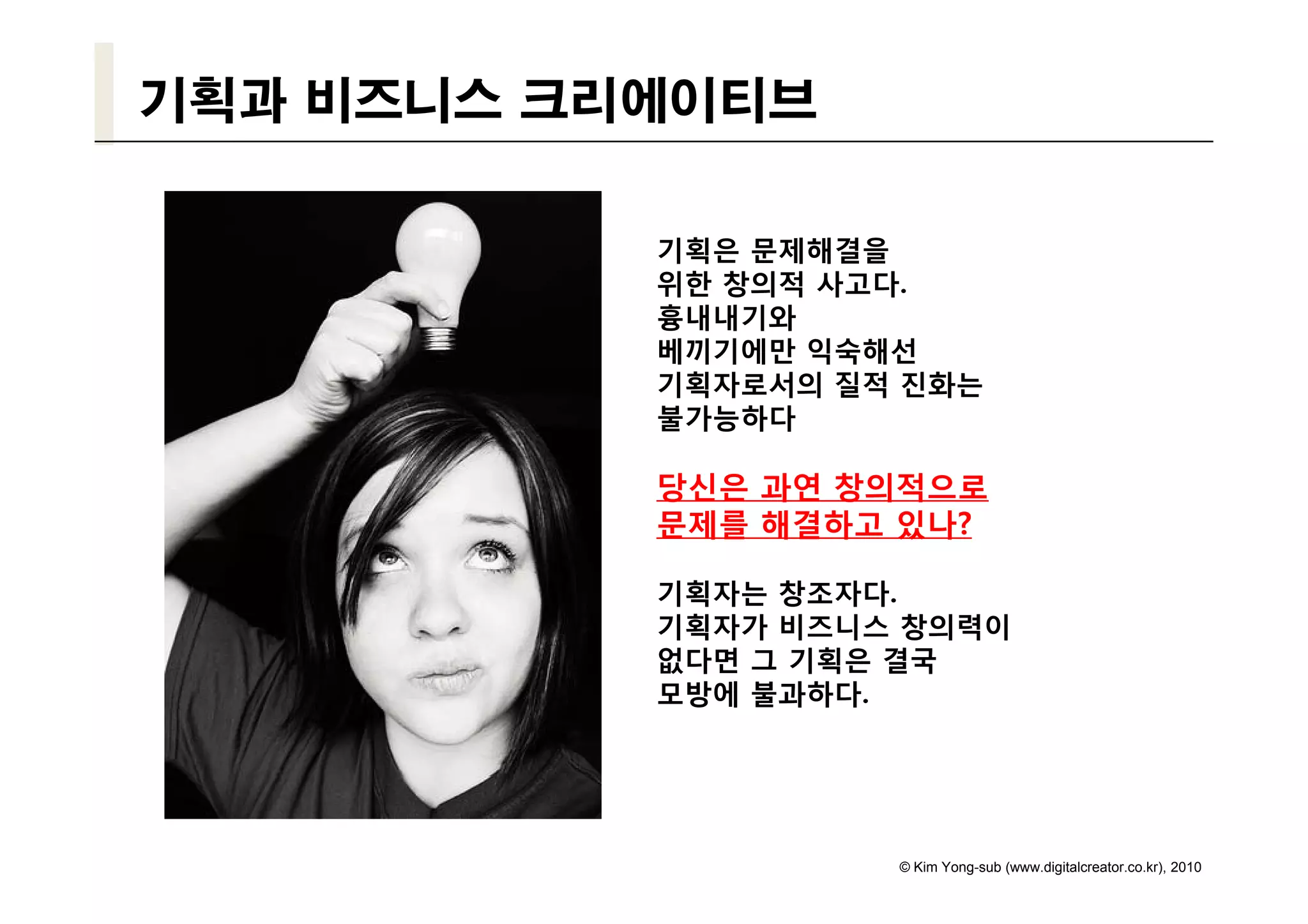 기획과 비즈니스 크리에이티브

           기획은 문제해결을
           위한 창의적 사고다.
           흉내내기와
           베끼기에만 익숙해선
           기획자로서의 질적 진화는
           불가능하다

           당신은 과연 창의적으로
           문제를 해결하고 있나?

           기획자는 창조자다.
           기획자가 비즈니스 창의력이
           없다면 그 기획은 결국
           모방에 불과하다.




                    © Kim Yong-sub (www.digitalcreator.co.kr), 2010
 