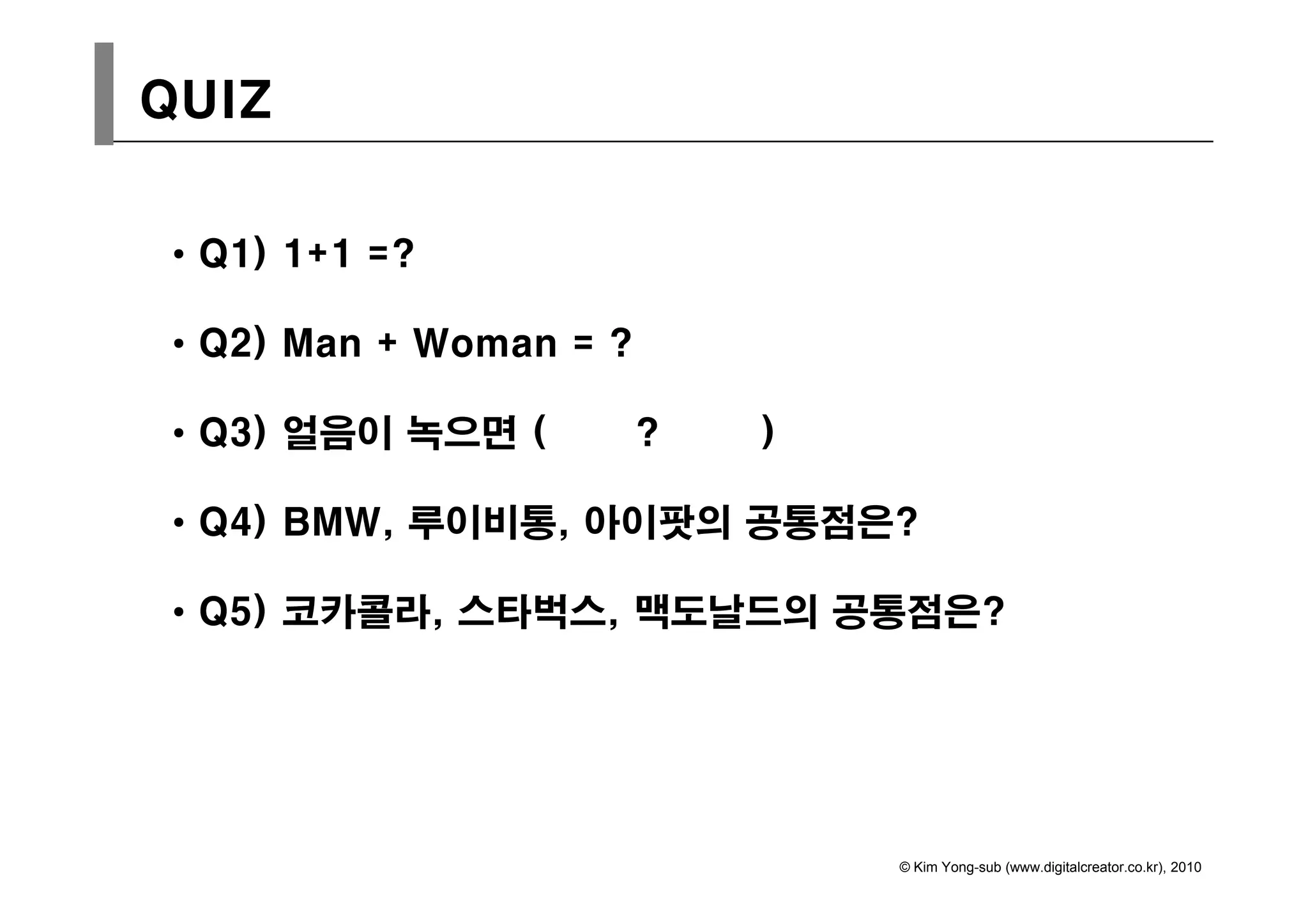 QUIZ


• Q1) 1+1 =?

• Q2) Man + Woman = ?
  Q ) a     Wo a

• Q3) 얼음이 녹으면 (         ?   )

• Q4) BMW, 루이비통, 아이팟의 공통점은?

• Q5) 코카콜라, 스타벅스, 맥도날드의 공통점은?




                                © Kim Yong-sub (www.digitalcreator.co.kr), 2010
 