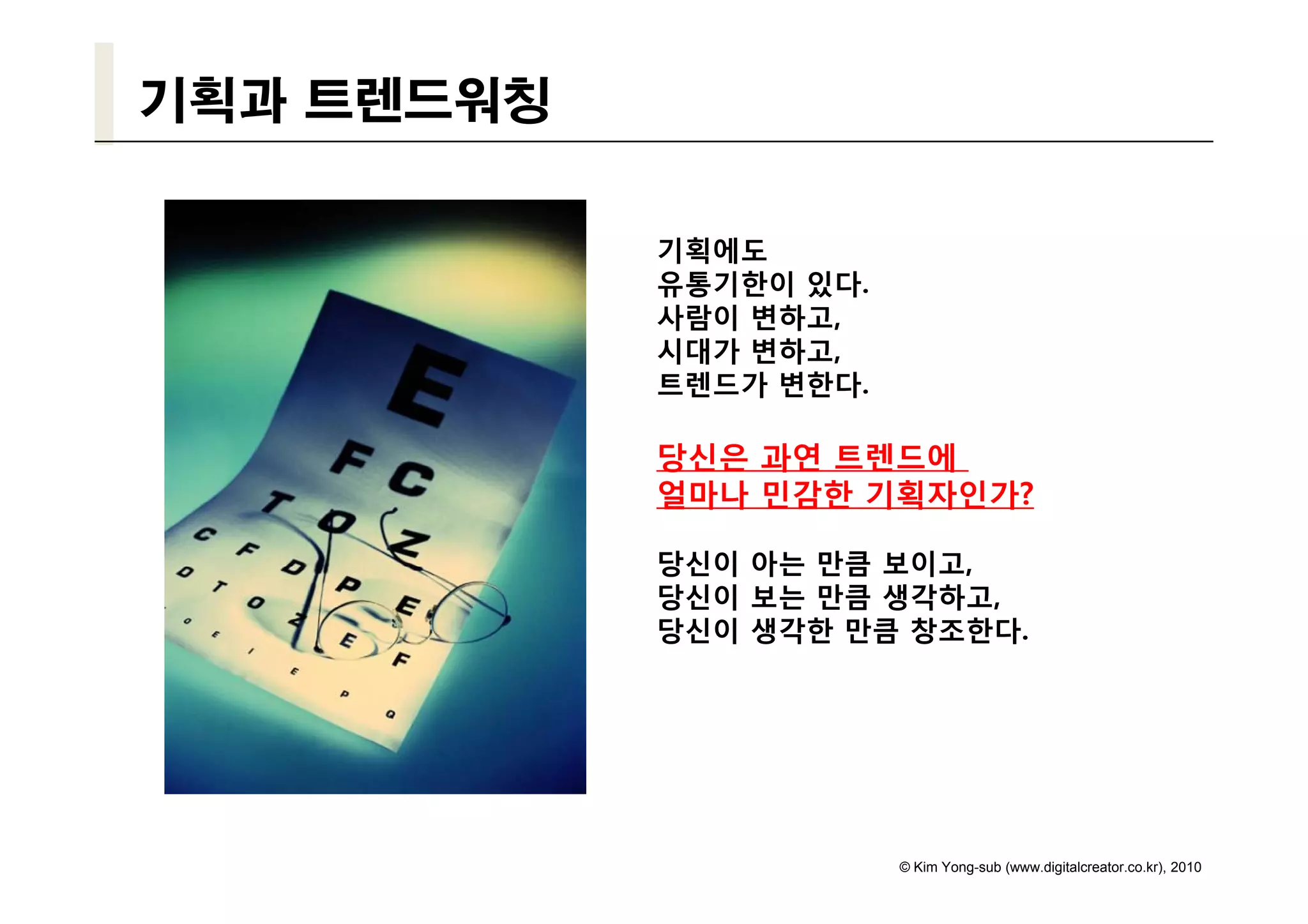 기획과 트렌드워칭

            기획에도
            유통기한이 있다.
            사람이 변하고,
            시대가 변하고,
            트렌드가 변한다.

            당신은 과연 트렌드에
            얼마나 민감한 기획자인가?

            당신이 아는 만큼 보이고
                      보이고,
            당신이 보는 만큼 생각하고,
            당신이 생각한 만큼 창조한다.




                        © Kim Yong-sub (www.digitalcreator.co.kr), 2010
 