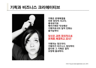 기획과 비즈니스 크리에이티브

           기획은 문제해결을
           위한 창의적 사고다.
           흉내내기와
           베끼기에만 익숙해선
           기획자로서의 질적 진화는
           불가능하다

           당신은 과연 창의적으로
           문제를 해결하고 있나?

           기획자는 창조자다.
           기획자가 비즈니스 창의력이
           없다면 그 기획은 결국
           모방에 불과하다.




                    © Kim Yong-sub (www.digitalcreator.co.kr), 2010
 