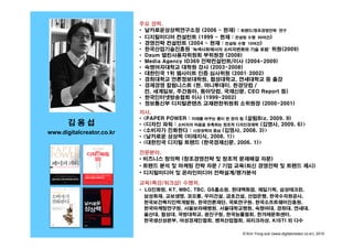 주요 경력,
                           • 날카로운상상력연구소장 (2006 ~ 현재) : 트렌드/창조경영전략 연구
                           • 디지털미디어 컨설턴트 (1999 ~ 현재 : 컨설팅 수행 90여건)
                           • 경영전략 컨설턴트 (2004 ~ 현재 : 컨설팅 수행 10여건)
                           • 한국산업기술진흥원 '녹색사회에서의 소비자변화와 기술 포럼' 위원(2009)
                           • Daum 열린사용자위원회 부위원장 (2008)
                           • Media Agency ID369 전략컨설턴트/이사 (2004-2009)
                           • 숙명여자대학교 대학원 강사 (2003-2008)
                                                  (2003 2008)
                           • 대한민국 1위 웹사이트 인증 심사위원 (2001–2002)
                           • 경희대학교 언론정보대학원, 협성대학교, 연세대학교 등 출강
                           • 경제경영 칼럼니스트 (현, 머니투데이, 한경닷컴 /
                             전, 세계일보, 주간동아, 동아닷컴, 국제신문, CEO Report 등)
                           • 한국인터넷방송협회 이사 (1999 2002)
                                                (1999-2002)
                           • 정보통신부 디지털콘텐츠 교재편찬위원회 소위원장 (2000-2001)
                           저서,
                           • <PAPER POWER : 미래를 바꾸는 종이 한 장의 힘 (살림Biz, 2009. 9)
       김용섭                 • <디자인 파워 : 소비자의 마음을 유혹하는 창조적 디자인경제학 (김영사 2009 6)>
                                                                  (김영사, 2009.
www.digitalcreator.co.kr   • <소비자가 진화한다 : 시장권력의 중심 (김영사, 2008. 3)>
                           • <날카로운 상상력 (미래지식, 2008. 1)>
                           • <대한민국 디지털 트렌드 (한국경제신문, 2006. 1)>

                           전문분야
                           전문분야,
                           • 비즈니스 창의력 (창조경영전략 및 창조적 문제해결 자문)
                           • 트렌드 분석 및 마케팅 전략 자문 / 기업 교육(최신 경영전략 및 트렌드 제시)
                           • 디지털미디어 및 온라인미디어 전략설계/평가분석
                                      수행처,
                           교육(특강/워크샵) 수행처
                           • LG인화원, KT, MBC, TBC, GS홈쇼핑, 현대백화점, 제일기획, 삼성테크윈,
                             삼성화재, 교보생명, 코오롱, 우미건설, 금호건설, 산업은행, 한국수자원공사,
                             한국보건복지인력개발원, 한국언론재단, 국토연구원, 한국소프트웨어진흥원,
                             한국마케팅연구원, 서울보라매병원, 서울대학교병원, 숙명여대, 경희대, 연세대,
                             울산대, 협성대, 국방대학교, 광진구청, 한국능률협회, 한겨레문화센터,
                             한국생산성본부, 여성경제인협회, 벤처산업협회, 파리크라상, KISTI 외 다수

                                                          © Kim Yong-sub (www.digitalcreator.co.kr), 2010
 