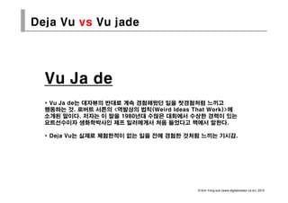 Deja Vu vs Vu jade




  Vu Ja de
  * V J de는 데자뷰의 반대로 계속 경험해왔던 일을 첫경험처럼 느끼고
    Vu Ja d 는
  행동하는 것. 로버트 서튼의 <역발상의 법칙(Weird Ideas That Work)>에
  소개된 말이다. 저자는 이 말을 1980년대 수많은 대회에서 수상한 경력이 있는
  요트선수이자 생화학박사인 제프 밀러에게서 처음 들었다고 책에서 말한다.

  * Deja Vu는 실제로 체험한적이 없는 일을 전에 경험한 것처럼 느끼는 기시감.




                                         © Kim Yong-sub (www.digitalcreator.co.kr), 2010
 