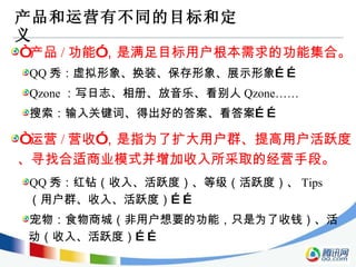 产品和运营有不同的目标和定义 “ 产品 / 功能”，是满足目标用户根本需求的功能集合。 QQ 秀：虚拟形象、换装、保存形象、展示形象…… Qzone ：写日志、相册、放音乐、看别人 Qzone…… 搜索：输入关键词、得出好的答案、看答案…… “ 运营 / 营收”，是指为了扩大用户群、提高用户活跃度、寻找合适商业模式并增加收入所采取的经营手段。 QQ 秀：红钻（收入、活跃度）、等级（活跃度）、 Tips （用户群、收入、活跃度）…… 宠物：食物商城（非用户想要的功能，只是为了收钱）、活动（收入、活跃度）…… 