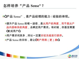 怎样培养“产品 Sense” ？ “ 产品 Sense” ，是产品经理的能力 / 经验的体现。 提升产品 Sense 的唯一途径，是 从用户的角度，而不是从产品内部体系的角度 ，去确定用户需求。有时候，你甚至需要“变成用户”。 用户需求何其多，所以一定要 对优先级进行排序 。 产品 Sense 的目标，是让“ 用户用得（更）爽 ”。 