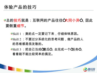 体验产品的技巧 总的 技巧 就是：互联网的产品往往“ 大同小异 ”，因此要侧重 细节 。 Skill 1 ：爽的点一定要记下来，仔细体味原因。 Skill 2 ：不要过分系统化的思考问题，做产品的人的思维都是很发散的。 Skill 3 ：把自己当成“傻瓜”，去完成一个“任务”，看看能不能比较简单的搞定。 