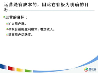 运营是有成本的，因此它有极为明确的目标 运营的目标： 扩大用户群。 寻找合适的盈利模式 / 增加收入。 提高用户活跃度。 