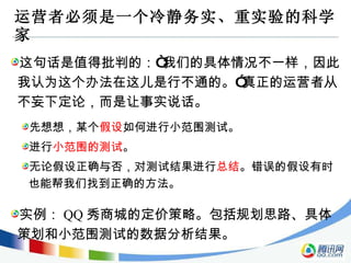 运营者必须是一个冷静务实、重实验的科学家 这句话是值得批判的：“我们的具体情况不一样，因此我认为这个办法在这儿是行不通的。”真正的运营者从不妄下定论，而是让事实说话。 先想想，某个 假设 如何进行小范围测试。 进行 小范围的测试 。 无论假设正确与否，对测试结果进行 总结 。错误的假设有时也能帮我们找到正确的方法。 实例： QQ 秀商城的定价策略。包括规划思路、具体策划和小范围测试的数据分析结果。 