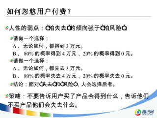 如何忽悠用户付费？ 人性的弱点：“怕失去”的倾向强于“怕风险”。 请做一个选择： A 、无论如何，都得到 3 万元。 B 、 80% 的概率得到 4 万元， 20% 的概率得到 0 元。 策略：不要告诉用户买了产品会得到什么，告诉他们不买产品他们会失去什么。 请做一个选择： A 、无论如何，都失去 3 万元。 B 、 80% 的概率失去 4 万元， 20% 的概率失去 0 元。 结论：面对“失去”和“风险”，人会选择后者。 