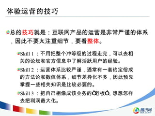 体验运营的技巧 总的 技巧 就是：互联网产品的运营是非常严谨的体系，因此不要太注重细节，要看 整体 。 Skill 1 ：不用把整个冲等级的过程走完，可以去相关的论坛和官方信息中了解活跃用户的经验。 Skill 2 ：运营体系比较严谨，通常有一套约定俗成的方法论和数值体系，细节差异化不多，因此预先掌握一些相关知识是比较必要的。 Skill 3 ：把自己相像成该业务的“老板”，想想怎样去把利润最大化。 