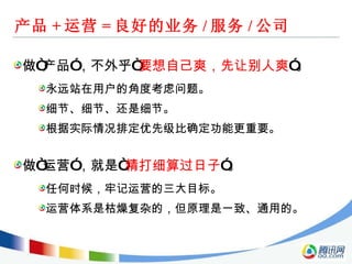 产品 + 运营 = 良好的业务 / 服务 / 公司 做“产品”，不外乎“ 要想自己爽，先让别人爽 ”。 永远站在用户的角度考虑问题。 细节、细节、还是细节。 根据实际情况排定优先级比确定功能更重要。 做“运营”，就是“ 精打细算过日子 ”。 任何时候，牢记运营的三大目标。 运营体系是枯燥复杂的，但原理是一致、通用的。 