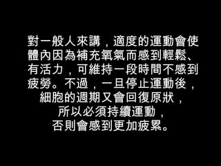 對一般人來講，適度的運動會使體內因為補充氧氣而感到輕鬆、有活力，可維持一段時間不感到疲勞。不過，一旦停止運動後，細胞的週期又會回復原狀， 所以必須持續運動， 否則會感到更加疲累。 