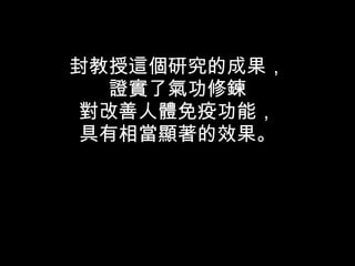 封教授這個研究的成果， 證實了氣功修鍊 對改善人體免疫功能， 具有相當顯著的效果。 