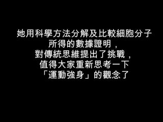 她用科學方法分解及比較細胞分子 所得的數據證明， 對傳統思維提出了挑戰， 值得大家重新思考一下 「運動強身」的觀念了 