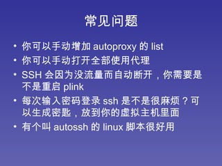 常见问题 你可以手动增加 autoproxy 的 list 你可以手动打开全部使用代理 SSH 会因为没流量而自动断开，你需要是不是重启 plink 每次输入密码登录 ssh 是不是很麻烦？可以生成密匙，放到你的虚拟主机里面 有个叫 autossh 的 linux 脚本很好用 