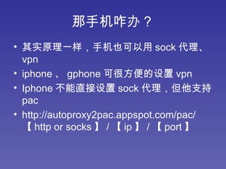 那手机咋办？ 其实原理一样，手机也可以用 sock 代理、 vpn iphone 、 gphone 可很方便的设置 vpn Iphone 不能直接设置 sock 代理，但他支持 pac http://autoproxy2pac.appspot.com/pac/ 【 http or socks 】 / 【 ip 】 / 【 port 】  