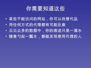 你需要知道这些 某些不能访问的网站，你可以找替代品 用任何方式的代理都有可能反查 云云众多的数据中，你的痕迹只是一滴水 随意勺起一瓢水，都能发现使用代理的人 
