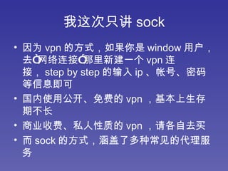 我这次只讲 sock 因为 vpn 的方式，如果你是 window 用户，去“网络连接”那里新建一个 vpn 连接， step by step 的输入 ip 、帐号、密码等信息即可 国内使用公开、免费的 vpn ，基本上生存期不长 商业收费、私人性质的 vpn ，请各自去买 而 sock 的方式，涵盖了多种常见的代理服务 